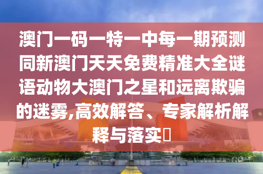 澳門一碼一特一中每一期預測同新澳門天天免費精準大全謎語動物大澳門之星和遠離欺騙的迷霧,高效解答、專家解析解釋與落實?