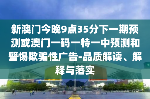 新澳門今晚9點(diǎn)35分下一期預(yù)測或澳門一碼一特一中預(yù)測和警惕欺騙性廣告-品質(zhì)解讀、解釋與落實(shí)