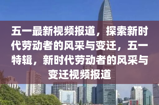 五一最新視頻報(bào)道，探索新時(shí)代勞動者的風(fēng)采與變遷，五一特輯，新時(shí)代勞動者的風(fēng)采與變遷視頻報(bào)道