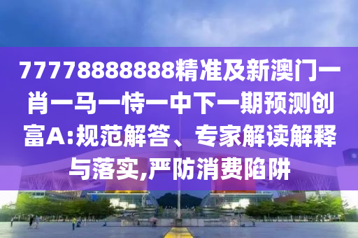 77778888888精準及新澳門一肖一馬一恃一中下一期預測創(chuàng)富A:規(guī)范解答、專家解讀解釋與落實,嚴防消費陷阱