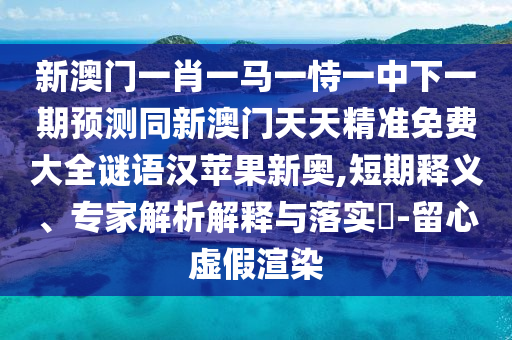 新澳門一肖一馬一恃一中下一期預測同新澳門天天精準免費大全謎語漢蘋果新奧,短期釋義、專家解析解釋與落實?-留心虛假渲染
