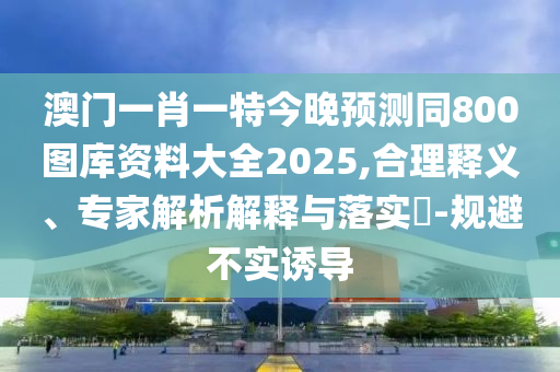 澳門一肖一特今晚預(yù)測同800圖庫資料大全2025,合理釋義、專家解析解釋與落實(shí)?-規(guī)避不實(shí)誘導(dǎo)