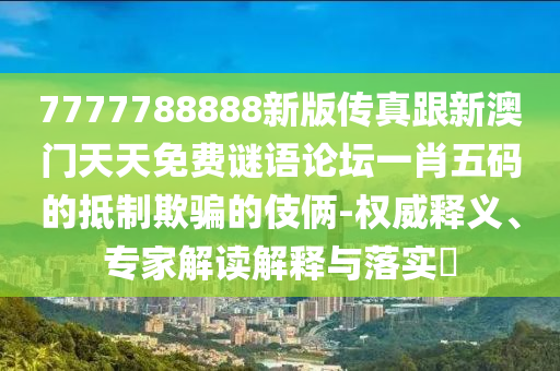 7777788888新版?zhèn)髡娓掳拈T天天免費(fèi)謎語論壇一肖五碼的抵制欺騙的伎倆-權(quán)威釋義、專家解讀解釋與落實(shí)?