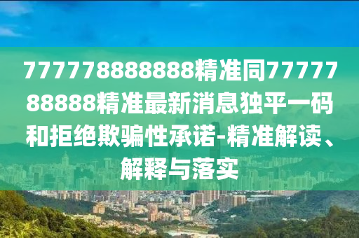 777778888888精準(zhǔn)同7777788888精準(zhǔn)最新消息獨(dú)平一碼和拒絕欺騙性承諾-精準(zhǔn)解讀、解釋與落實(shí)