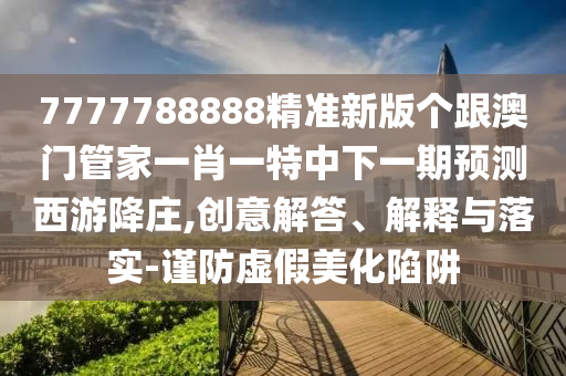 7777788888精準(zhǔn)新版?zhèn)€跟澳門管家一肖一特中下一期預(yù)測(cè)西游降莊,創(chuàng)意解答、解釋與落實(shí)-謹(jǐn)防虛假美化陷阱