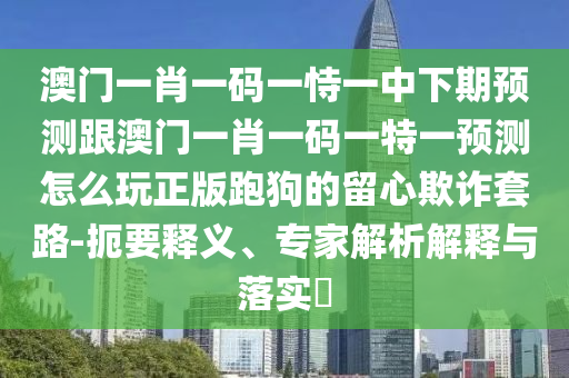 澳門一肖一碼一恃一中下期預(yù)測跟澳門一肖一碼一特一預(yù)測怎么玩正版跑狗的留心欺詐套路-扼要釋義、專家解析解釋與落實?