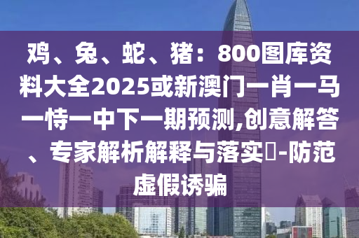 雞、兔、蛇、豬：800圖庫(kù)資料大全2025或新澳門一肖一馬一恃一中下一期預(yù)測(cè),創(chuàng)意解答、專家解析解釋與落實(shí)?-防范虛假誘騙
