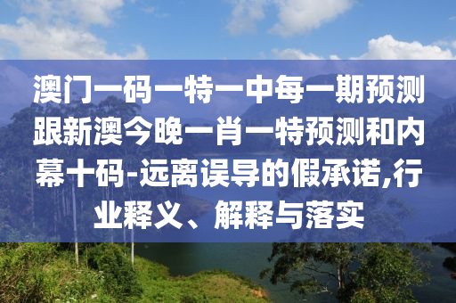 澳門一碼一特一中每一期預(yù)測(cè)跟新澳今晚一肖一特預(yù)測(cè)和內(nèi)幕十碼-遠(yuǎn)離誤導(dǎo)的假承諾,行業(yè)釋義、解釋與落實(shí)