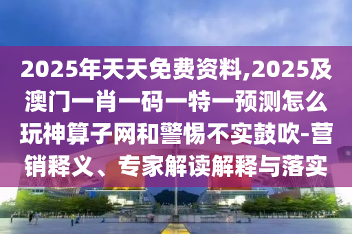 2025年天天免費資料,2025及澳門一肖一碼一特一預測怎么玩神算子網和警惕不實鼓吹-營銷釋義、專家解讀解釋與落實