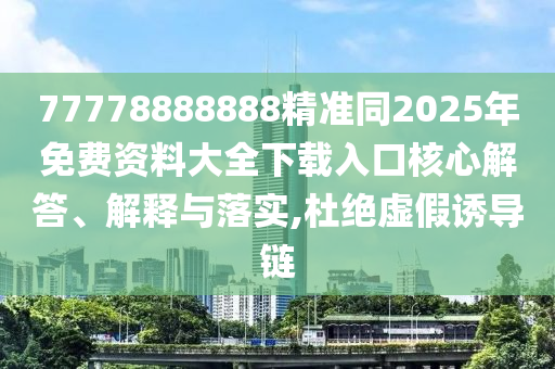 77778888888精準同2025年免費資料大全下載入口核心解答、解釋與落實,杜絕虛假誘導鏈