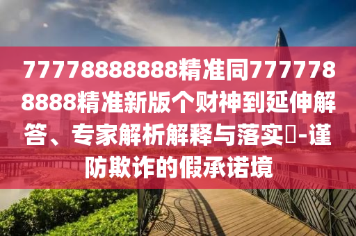 77778888888精準(zhǔn)同7777788888精準(zhǔn)新版?zhèn)€財神到延伸解答、專家解析解釋與落實?-謹(jǐn)防欺詐的假承諾境