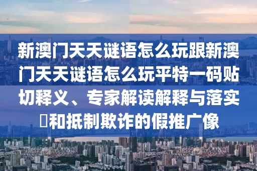 新澳門天天謎語怎么玩跟新澳門天天謎語怎么玩平特一碼貼切釋義、專家解讀解釋與落實?和抵制欺詐的假推廣像