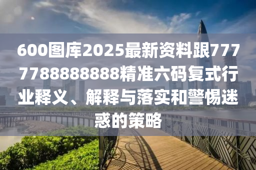 600圖庫2025最新資料跟7777788888888精準(zhǔn)六碼復(fù)式行業(yè)釋義、解釋與落實和警惕迷惑的策略