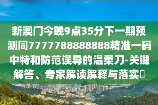 新澳門今晚9點(diǎn)35分下一期預(yù)測同7777788888888精準(zhǔn)一碼中特和防范誤導(dǎo)的溫柔刀-關(guān)鍵解答、專家解讀解釋與落實(shí)?