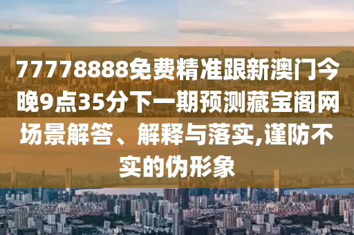 77778888免費(fèi)精準(zhǔn)跟新澳門今晚9點(diǎn)35分下一期預(yù)測(cè)藏寶閣網(wǎng)場(chǎng)景解答、解釋與落實(shí),謹(jǐn)防不實(shí)的偽形象
