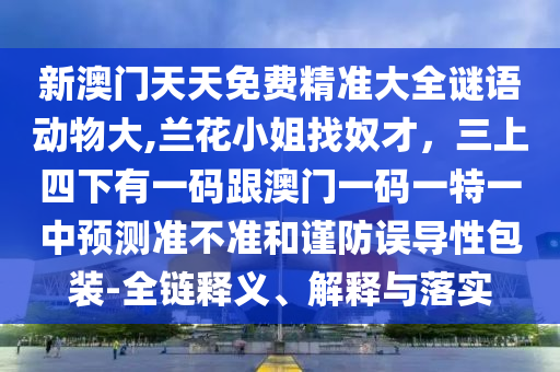 新澳門(mén)天天免費(fèi)精準(zhǔn)大全謎語(yǔ)動(dòng)物大,蘭花小姐找奴才，三上四下有一碼跟澳門(mén)一碼一特一中預(yù)測(cè)準(zhǔn)不準(zhǔn)和謹(jǐn)防誤導(dǎo)性包裝-全鏈釋義、解釋與落實(shí)