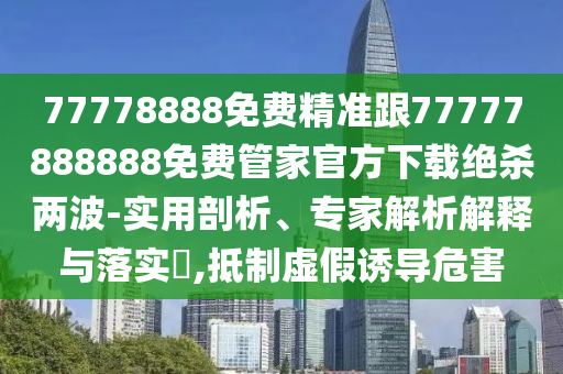 77778888免費精準跟77777888888免費管家官方下載絕殺兩波-實用剖析、專家解析解釋與落實?,抵制虛假誘導危害