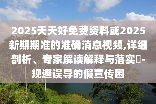 2025天天好免費資料或2025新期期準的準確消息視頻,詳細剖析、專家解讀解釋與落實?-規(guī)避誤導的假宣傳困