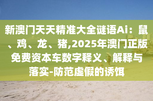 新澳門天天精準大全謎語Ai：鼠、雞、龍、豬,2025年澳門正版免費資本車數(shù)字釋義、解釋與落實-防范虛假的誘餌