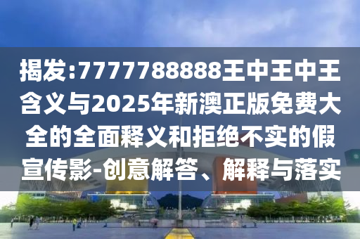 揭發(fā):7777788888王中王中王含義與2025年新澳正版免費(fèi)大全的全面釋義和拒絕不實(shí)的假宣傳影-創(chuàng)意解答、解釋與落實(shí)