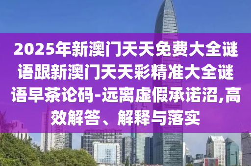 2025年新澳門天天免費(fèi)大全謎語(yǔ)跟新澳門天天彩精準(zhǔn)大全謎語(yǔ)早茶論碼-遠(yuǎn)離虛假承諾沼,高效解答、解釋與落實(shí)