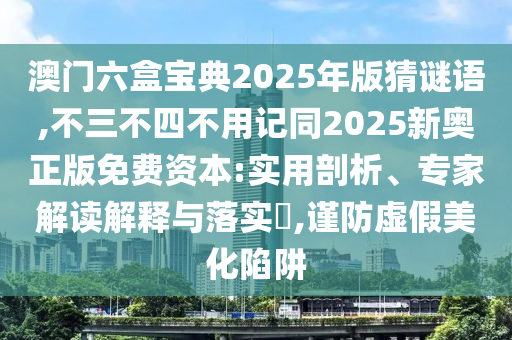 澳門六盒寶典2025年版猜謎語,不三不四不用記同2025新奧正版免費資本:實用剖析、專家解讀解釋與落實?,謹防虛假美化陷阱
