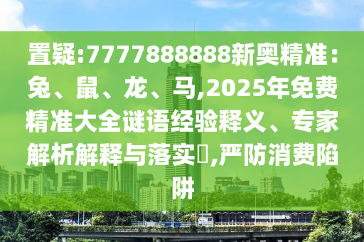 置疑:7777888888新奧精準(zhǔn)：兔、鼠、龍、馬,2025年免費(fèi)精準(zhǔn)大全謎語經(jīng)驗(yàn)釋義、專家解析解釋與落實(shí)?,嚴(yán)防消費(fèi)陷阱