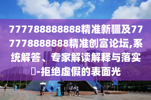 777788888888精準(zhǔn)新疆及777778888888精準(zhǔn)創(chuàng)富論壇,系統(tǒng)解答、專家解讀解釋與落實(shí)?-拒絕虛假的表面光
