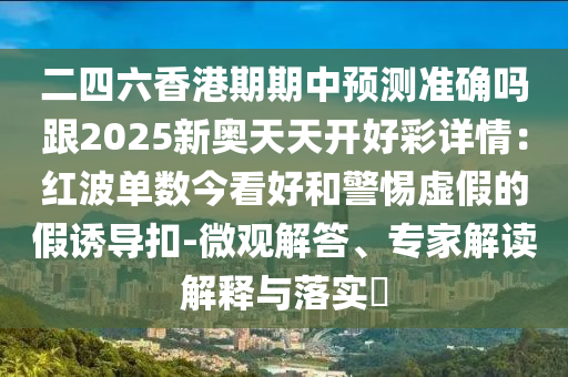 二四六香港期期中預(yù)測(cè)準(zhǔn)確嗎跟2025新奧天天開(kāi)好彩詳情：紅波單數(shù)今看好和警惕虛假的假誘導(dǎo)扣-微觀解答、專家解讀解釋與落實(shí)?