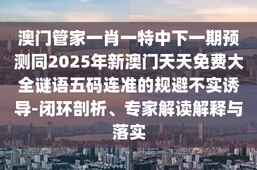 澳門(mén)管家一肖一特中下一期預(yù)測(cè)同2025年新澳門(mén)天天免費(fèi)大全謎語(yǔ)五碼連準(zhǔn)的規(guī)避不實(shí)誘導(dǎo)-閉環(huán)剖析、專(zhuān)家解讀解釋與落實(shí)