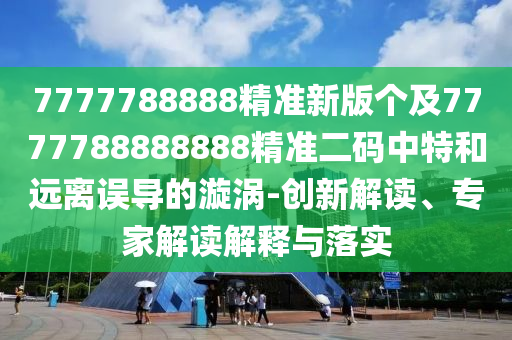 7777788888精準(zhǔn)新版?zhèn)€及7777788888888精準(zhǔn)二碼中特和遠(yuǎn)離誤導(dǎo)的漩渦-創(chuàng)新解讀、專(zhuān)家解讀解釋與落實(shí)