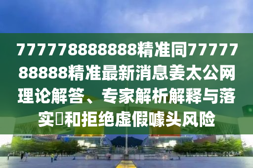 777778888888精準(zhǔn)同7777788888精準(zhǔn)最新消息姜太公網(wǎng)理論解答、專家解析解釋與落實(shí)?和拒絕虛假噱頭風(fēng)險(xiǎn)
