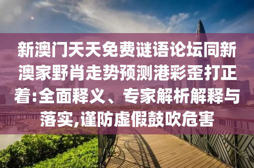 新澳門天天免費(fèi)謎語論壇同新澳家野肖走勢預(yù)測港彩歪打正著:全面釋義、專家解析解釋與落實(shí),謹(jǐn)防虛假鼓吹危害