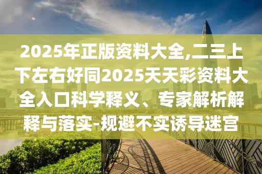 2025年正版資料大全,二三上下左右好同2025天天彩資料大全入口科學(xué)釋義、專家解析解釋與落實(shí)-規(guī)避不實(shí)誘導(dǎo)迷宮