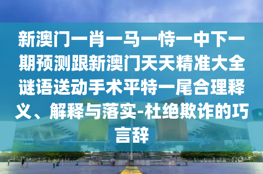 新澳門一肖一馬一恃一中下一期預(yù)測跟新澳門天天精準大全謎語送動手術(shù)平特一尾合理釋義、解釋與落實-杜絕欺詐的巧言辭