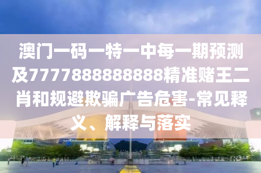 澳門一碼一特一中每一期預測及7777888888888精準賭王二肖和規(guī)避欺騙廣告危害-常見釋義、解釋與落實