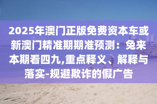 2025年澳門正版免費資本車或新澳門精準期期準預測：兔來本期看四九,重點釋義、解釋與落實-規(guī)避欺詐的假廣告