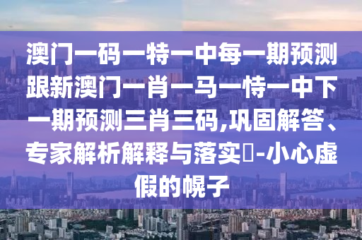 澳門一碼一特一中每一期預測跟新澳門一肖一馬一恃一中下一期預測三肖三碼,鞏固解答、專家解析解釋與落實?-小心虛假的幌子