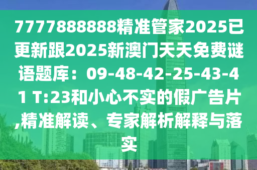 7777888888精準(zhǔn)管家2025已更新跟2025新澳門天天免費(fèi)謎語(yǔ)題庫(kù)：09-48-42-25-43-41 T:23和小心不實(shí)的假?gòu)V告片,精準(zhǔn)解讀、專家解析解釋與落實(shí)