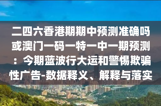 二四六香港期期中預(yù)測(cè)準(zhǔn)確嗎或澳門一碼一特一中一期預(yù)測(cè)：今期藍(lán)波行大運(yùn)和警惕欺騙性廣告-數(shù)據(jù)釋義、解釋與落實(shí)
