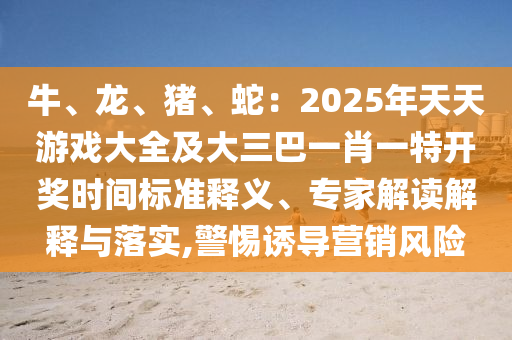 牛、龍、豬、蛇：2025年天天游戲大全及大三巴一肖一特開(kāi)獎(jiǎng)時(shí)間標(biāo)準(zhǔn)釋義、專家解讀解釋與落實(shí),警惕誘導(dǎo)營(yíng)銷(xiāo)風(fēng)險(xiǎn)