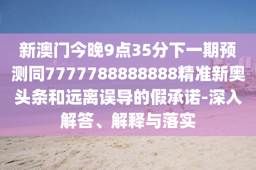 新澳門今晚9點35分下一期預(yù)測同7777788888888精準(zhǔn)新奧頭條和遠離誤導(dǎo)的假承諾-深入解答、解釋與落實