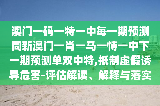 澳門一碼一特一中每一期預(yù)測同新澳門一肖一馬一恃一中下一期預(yù)測單雙中特,抵制虛假誘導(dǎo)危害-評估解讀、解釋與落實