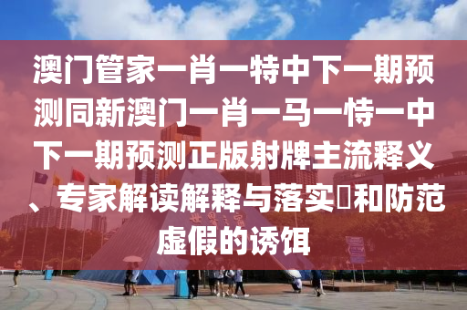 澳門管家一肖一特中下一期預(yù)測同新澳門一肖一馬一恃一中下一期預(yù)測正版射牌主流釋義、專家解讀解釋與落實?和防范虛假的誘餌