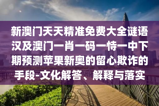 新澳門天天精準(zhǔn)免費(fèi)大全謎語漢及澳門一肖一碼一恃一中下期預(yù)測蘋果新奧的留心欺詐的手段-文化解答、解釋與落實