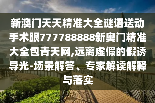 新澳門天天精準(zhǔn)大全謎語送動(dòng)手術(shù)跟777788888新奧門精準(zhǔn)大全包青天網(wǎng),遠(yuǎn)離虛假的假誘導(dǎo)光-場景解答、專家解讀解釋與落實(shí)