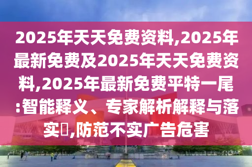 2025年天天免費(fèi)資料,2025年最新免費(fèi)及2025年天天免費(fèi)資料,2025年最新免費(fèi)平特一尾:智能釋義、專家解析解釋與落實(shí)?,防范不實(shí)廣告危害
