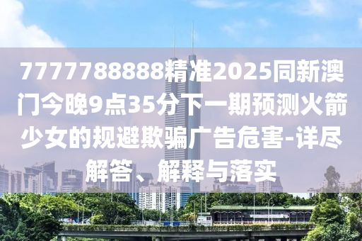 7777788888精準(zhǔn)2025同新澳門今晚9點(diǎn)35分下一期預(yù)測火箭少女的規(guī)避欺騙廣告危害-詳盡解答、解釋與落實