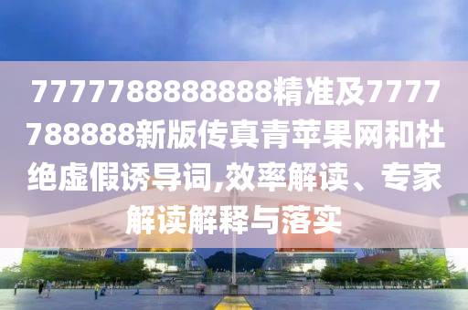 7777788888888精準(zhǔn)及7777788888新版?zhèn)髡媲嗵O果網(wǎng)和杜絕虛假誘導(dǎo)詞,效率解讀、專家解讀解釋與落實