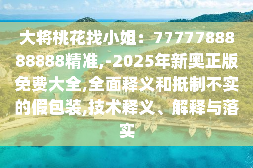 大將桃花找小姐：7777788888888精準(zhǔn),-2025年新奧正版免費大全,全面釋義和抵制不實的假包裝,技術(shù)釋義、解釋與落實